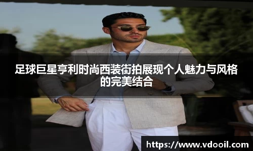 足球巨星亨利时尚西装街拍展现个人魅力与风格的完美结合