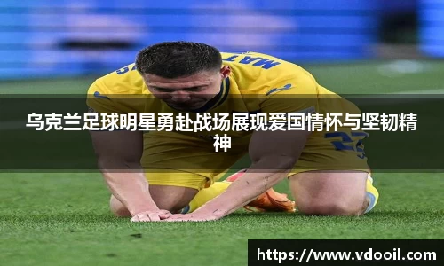 乌克兰足球明星勇赴战场展现爱国情怀与坚韧精神