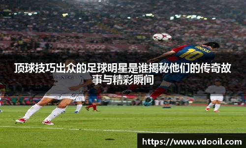 顶球技巧出众的足球明星是谁揭秘他们的传奇故事与精彩瞬间